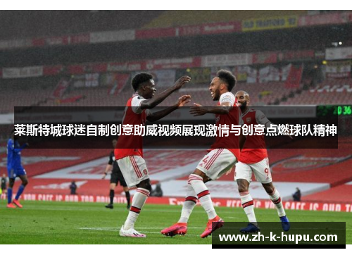 莱斯特城球迷自制创意助威视频展现激情与创意点燃球队精神