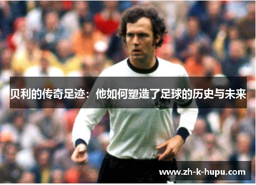 贝利的传奇足迹:他如何塑造了足球的历史与未来 贝利的传奇足迹:他如何塑造了足球的历史与未来