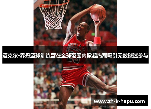 迈克尔·乔丹篮球训练营在全球范围内掀起热潮吸引无数球迷参与