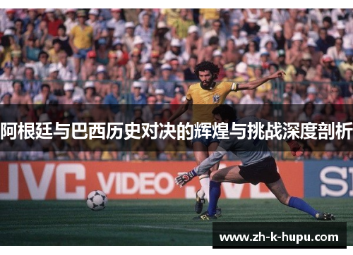 阿根廷与巴西历史对决的辉煌与挑战深度剖析 阿根廷与巴西历史对决的辉煌与挑战深度剖析