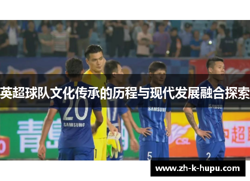 英超球队文化传承的历程与现代发展融合探索 英超球队文化传承的历程与现代发展融合探索