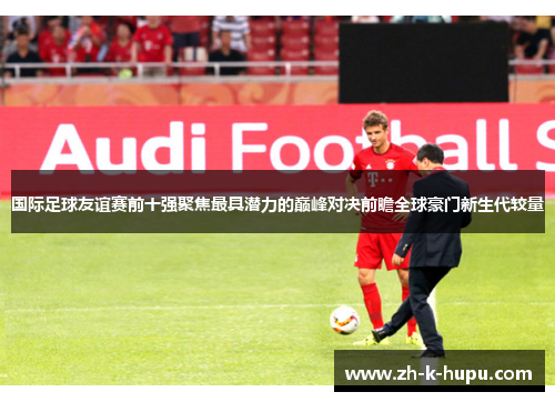 国际足球友谊赛前十强聚焦最具潜力的巅峰对决前瞻全球豪门新生代较量