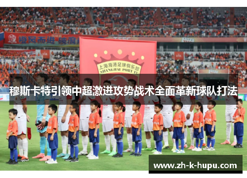 穆斯卡特引领中超激进攻势战术全面革新球队打法