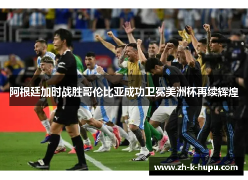 阿根廷加时战胜哥伦比亚成功卫冕美洲杯再续辉煌