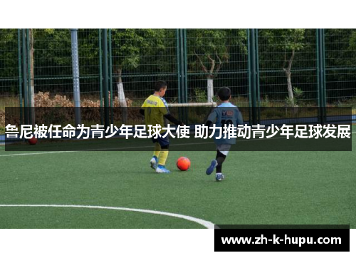 鲁尼被任命为青少年足球大使 助力推动青少年足球发展