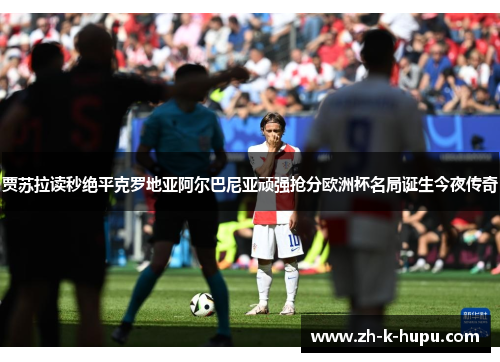 贾苏拉读秒绝平克罗地亚阿尔巴尼亚顽强抢分欧洲杯名局诞生今夜传奇 贾苏拉读秒绝平克罗地亚阿尔巴尼亚顽强抢分欧洲杯名局诞生今夜传奇