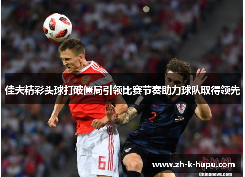 佳夫精彩头球打破僵局引领比赛节奏助力球队取得领先 佳夫精彩头球打破僵局引领比赛节奏助力球队取得领先