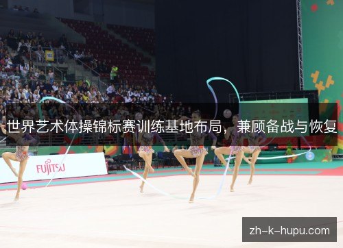世界艺术体操锦标赛训练基地布局，兼顾备战与恢复