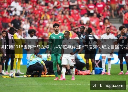 埃特博2018世界杯乌龙球，从站位与解围细节看如何避免自摆乌龙
